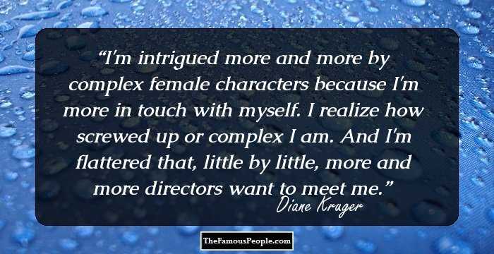 I'm intrigued more and more by complex female characters because I'm more in touch with myself. I realize how screwed up or complex I am. And I'm flattered that, little by little, more and more directors want to meet me.