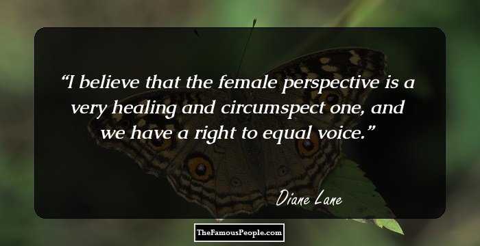 I believe that the female perspective is a very healing and circumspect one, and we have a right to equal voice.