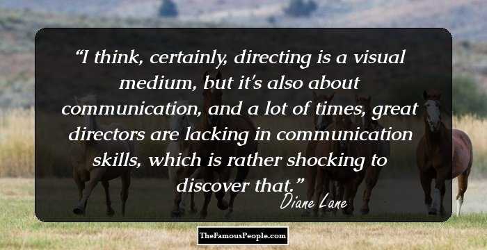 I think, certainly, directing is a visual medium, but it's also about communication, and a lot of times, great directors are lacking in communication skills, which is rather shocking to discover that.