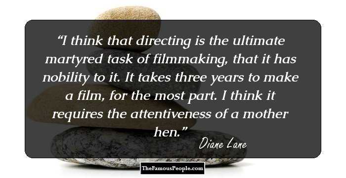 I think that directing is the ultimate martyred task of filmmaking, that it has nobility to it. It takes three years to make a film, for the most part. I think it requires the attentiveness of a mother hen.