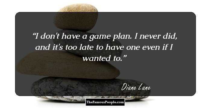 I don't have a game plan. I never did, and it's too late to have one even if I wanted to.