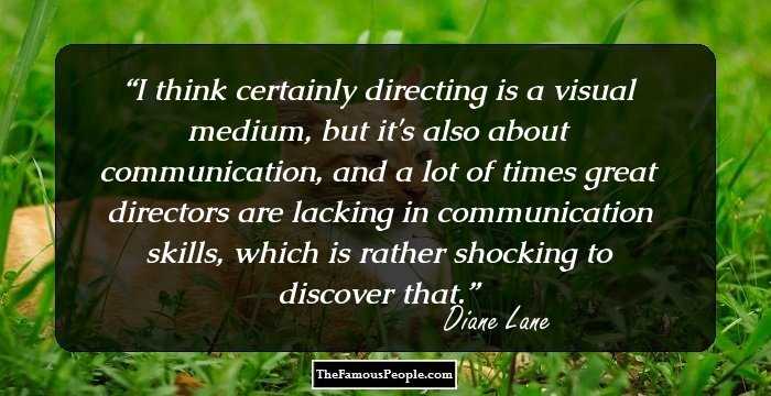 I think certainly directing is a visual medium, but it's also about communication, and a lot of times great directors are lacking in communication skills, which is rather shocking to discover that.