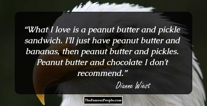 What I love is a peanut butter and pickle sandwich. I'll just have peanut butter and bananas, then peanut butter and pickles. Peanut butter and chocolate I don't recommend.