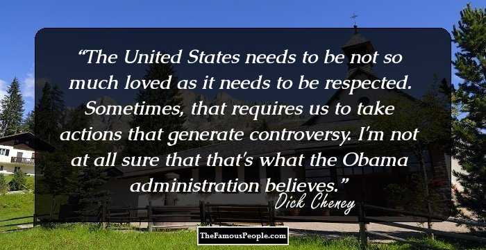 The United States needs to be not so much loved as it needs to be respected. Sometimes, that requires us to take actions that generate controversy. I'm not at all sure that that's what the Obama administration believes.