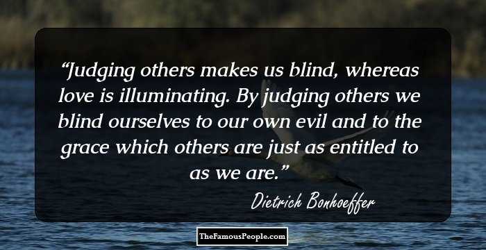 Judging others makes us blind, whereas love is illuminating. By judging others we blind ourselves to our own evil and to the grace which others are just as entitled to as we are.