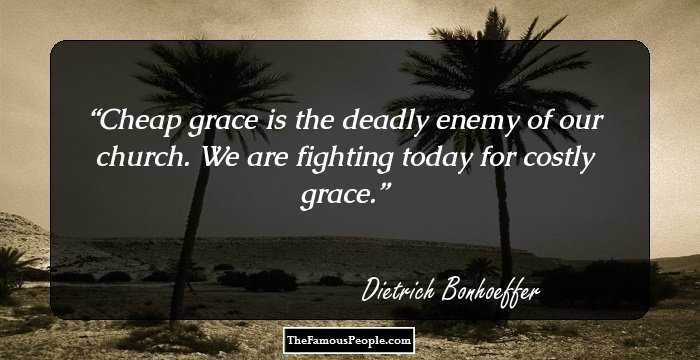 Cheap grace is the deadly enemy of our church. We are fighting today for costly grace.