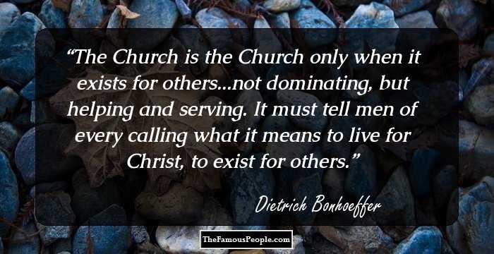 The Church is the Church only when it exists for others...not dominating, but helping and serving. It must tell men of every calling what it means to live for Christ, to exist for others.