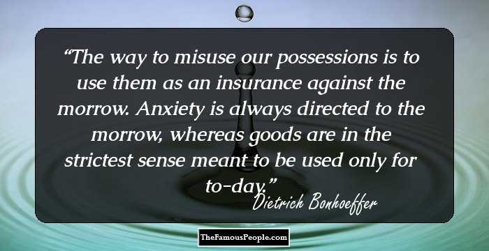The way to misuse our possessions is to use them as an insurance against the morrow. Anxiety is always directed to the morrow, whereas goods are in the strictest sense meant to be used only for to-day.