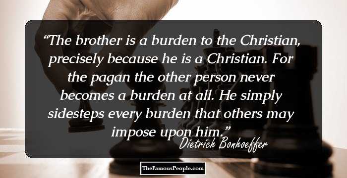 The brother is a burden to the Christian, precisely because he is a Christian. For the pagan the other person never becomes a burden at all. He simply sidesteps every burden that others may impose upon him.