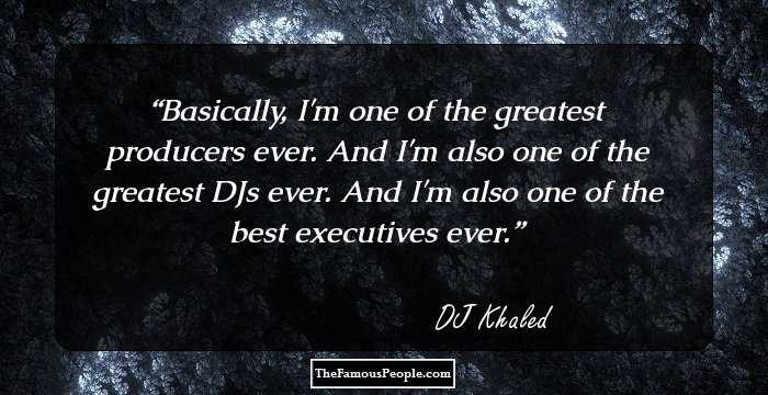 Basically, I'm one of the greatest producers ever. And I'm also one of the greatest DJs ever. And I'm also one of the best executives ever.