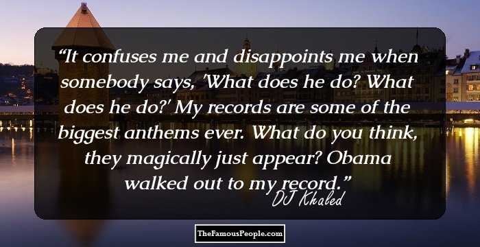 It confuses me and disappoints me when somebody says, 'What does he do? What does he do?' My records are some of the biggest anthems ever. What do you think, they magically just appear? Obama walked out to my record.
