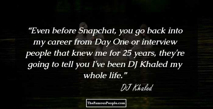 Even before Snapchat, you go back into my career from Day One or interview people that knew me for 25 years, they're going to tell you I've been DJ Khaled my whole life.