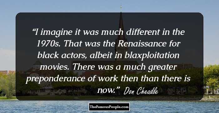 I imagine it was much different in the 1970s. That was the Renaissance for black actors, albeit in blaxploitation movies. There was a much greater preponderance of work then than there is now.
