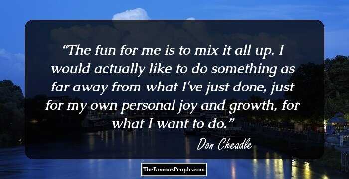 The fun for me is to mix it all up. I would actually like to do something as far away from what I've just done, just for my own personal joy and growth, for what I want to do.