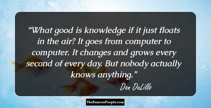 What good is knowledge if it just floats in the air? It goes from computer to computer. It changes and grows every second of every day. But nobody actually knows anything.