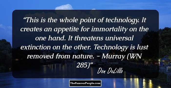 This is the whole point of technology. It creates an appetite for immortality on the one hand. It threatens universal extinction on the other. Technology is lust removed from nature. - Murray (WN 285)