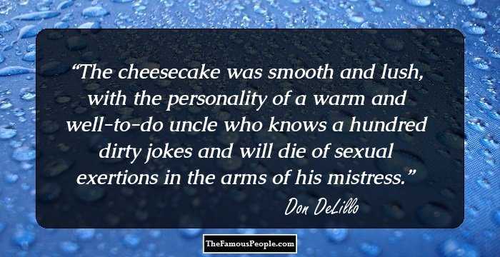 The cheesecake was smooth and lush, with the personality of a warm and well-to-do uncle who knows a hundred dirty jokes and will die of sexual exertions in the arms of his mistress.