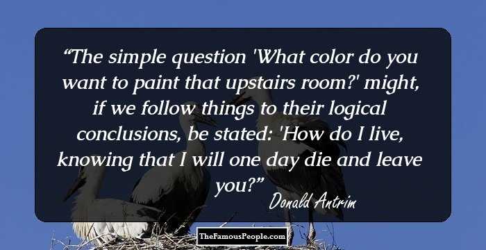 The simple question 'What color do you want to paint that upstairs room?' might, if we follow things to their logical conclusions, be stated: 'How do I live, knowing that I will one day die and leave you?