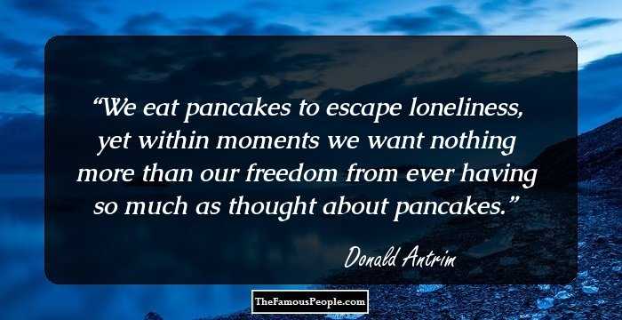 We eat pancakes to escape loneliness, yet within moments we want nothing more than our freedom from ever having so much as thought about pancakes.