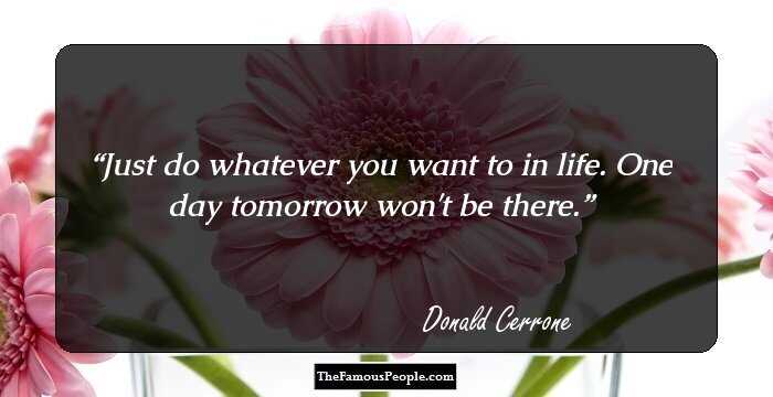 Just do whatever you want to in life. One day tomorrow won't be there.