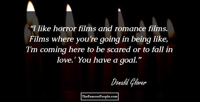I like horror films and romance films. Films where you're going in being like, 'I'm coming here to be scared or to fall in love.' You have a goal.