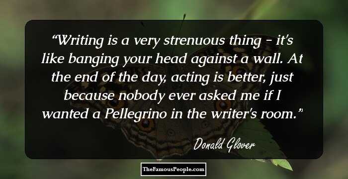 Writing is a very strenuous thing - it's like banging your head against a wall. At the end of the day, acting is better, just because nobody ever asked me if I wanted a Pellegrino in the writer's room.
