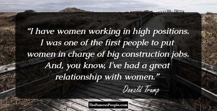 I have women working in high positions. I was one of the first people to put women in charge of big construction jobs. And, you know, I've had a great relationship with women.