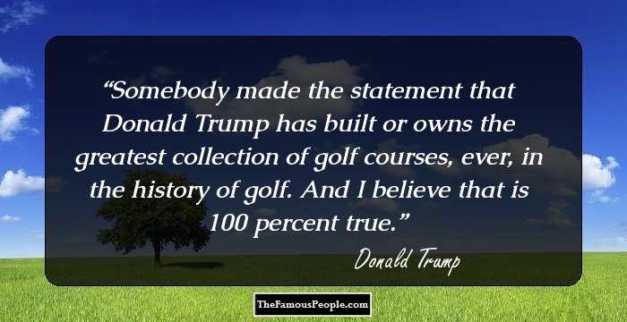Somebody made the statement that Donald Trump has built or owns the greatest collection of golf courses, ever, in the history of golf. And I believe that is 100 percent true.