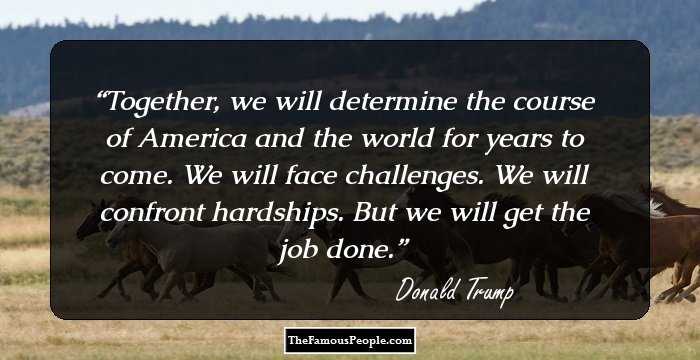 Together, we will determine the course of America and the world for years to come. We will face challenges. We will confront hardships. But we will get the job done.