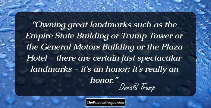 Owning great landmarks such as the Empire State Building or Trump Tower or the General Motors Building or the Plaza Hotel - there are certain just spectacular landmarks - it's an honor; it's really an honor.