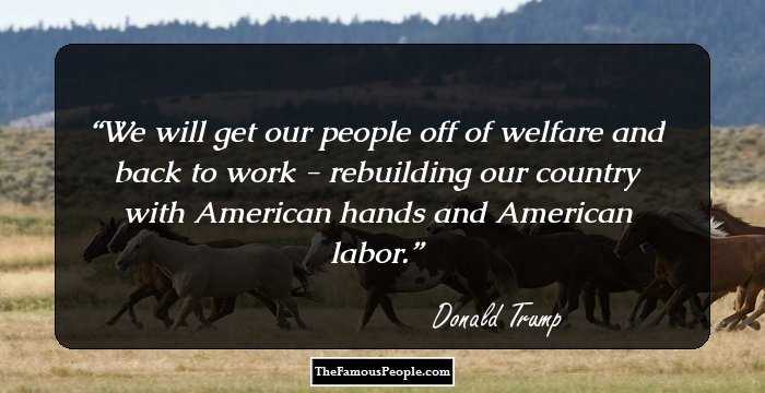 We will get our people off of welfare and back to work - rebuilding our country with American hands and American labor.