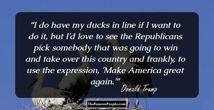 I do have my ducks in line if I want to do it, but I'd love to see the Republicans pick somebody that was going to win and take over this country and frankly, to use the expression, 'Make America great again.'