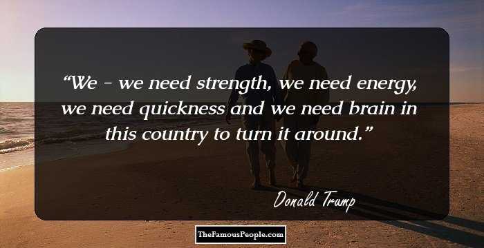 We - we need strength, we need energy, we need quickness and we need brain in this country to turn it around.