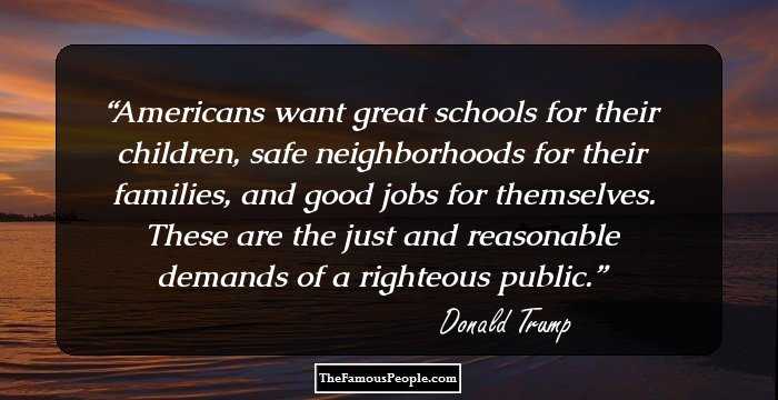 Americans want great schools for their children, safe neighborhoods for their families, and good jobs for themselves. These are the just and reasonable demands of a righteous public.