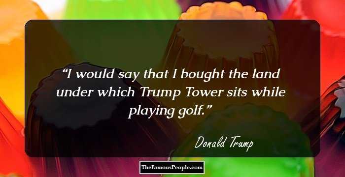 I would say that I bought the land under which Trump Tower sits while playing golf.