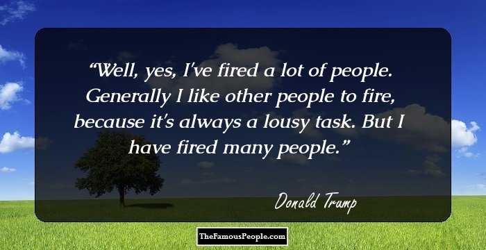 Well, yes, I've fired a lot of people. Generally I like other people to fire, because it's always a lousy task. But I have fired many people.