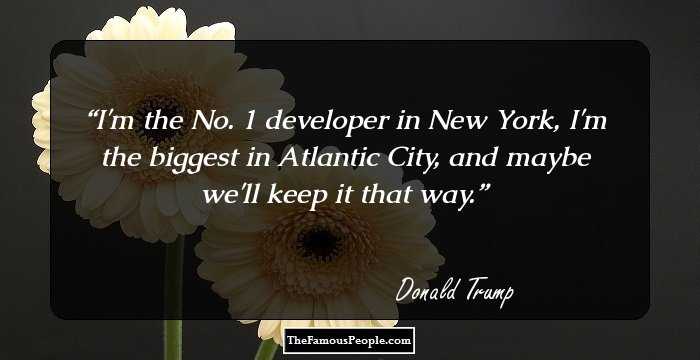 I'm the No. 1 developer in New York, I'm the biggest in Atlantic City, and maybe we'll keep it that way.