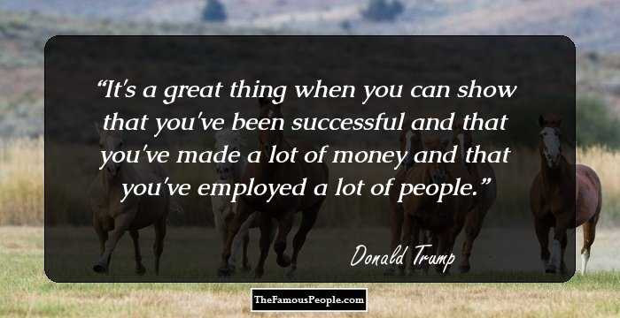 It's a great thing when you can show that you've been successful and that you've made a lot of money and that you've employed a lot of people.