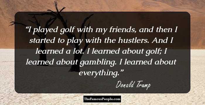 I played golf with my friends, and then I started to play with the hustlers. And I learned a lot. I learned about golf; I learned about gambling. I learned about everything.