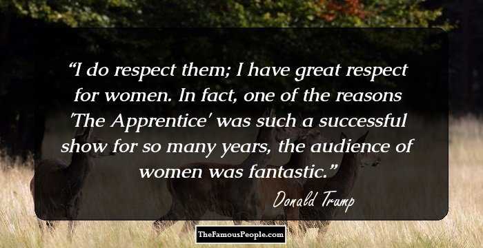 I do respect them; I have great respect for women. In fact, one of the reasons 'The Apprentice' was such a successful show for so many years, the audience of women was fantastic.