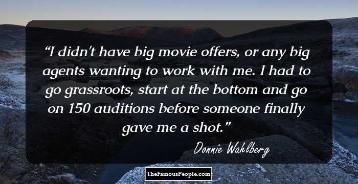 I didn't have big movie offers, or any big agents wanting to work with me. I had to go grassroots, start at the bottom and go on 150 auditions before someone finally gave me a shot.