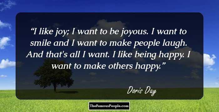 I like joy; I want to be joyous. I want to smile and I want to make people laugh. And that`s all I want. I like being happy. I want to make others happy.