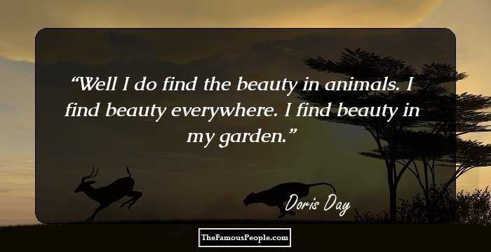 Well I do find the beauty in animals. I find beauty everywhere. I find beauty in my garden.