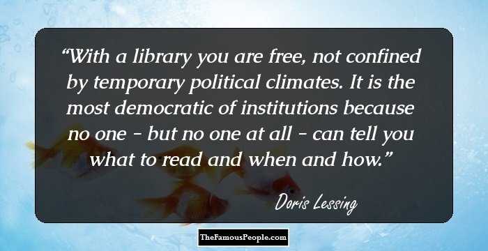 With a library you are free, not confined by temporary political climates. It is the most democratic of institutions because no one - but no one at all - can tell you what to read and when and how.