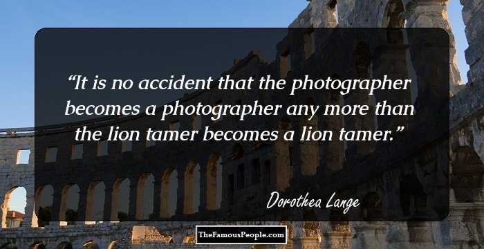 It is no accident that the photographer becomes a photographer any more than the lion tamer becomes a lion tamer.