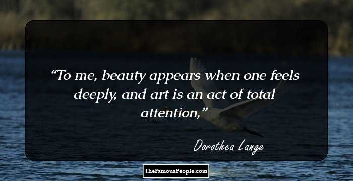 To me, beauty appears when one feels deeply, and art is an act of total attention,