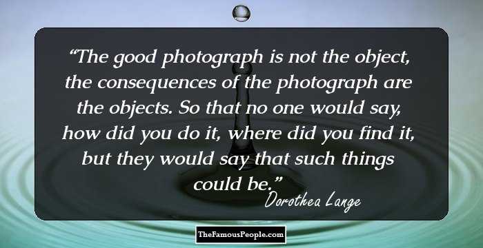 The good photograph is not the object, the consequences of the photograph are the objects. So that no one would say, how did you do it, where did you find it, but they would say that such things could be.