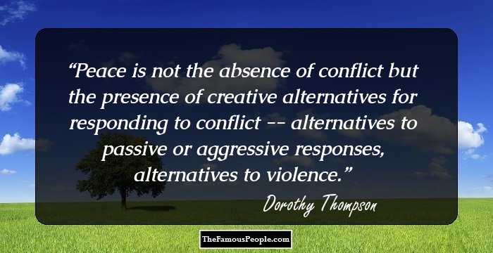 Peace is not the absence of conflict but the presence of creative alternatives for responding to conflict -- alternatives to passive or aggressive responses, alternatives to violence.