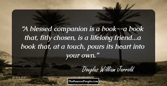 A blessed companion is a book--a book that, fitly chosen, is a lifelong friend...a book that, at a touch, pours its heart into your own.