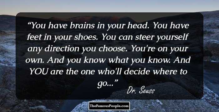 You have brains in your head. You have feet in your shoes. You can steer yourself any direction you choose. You're on your own. And you know what you know. And YOU are the one who'll decide where to go...
